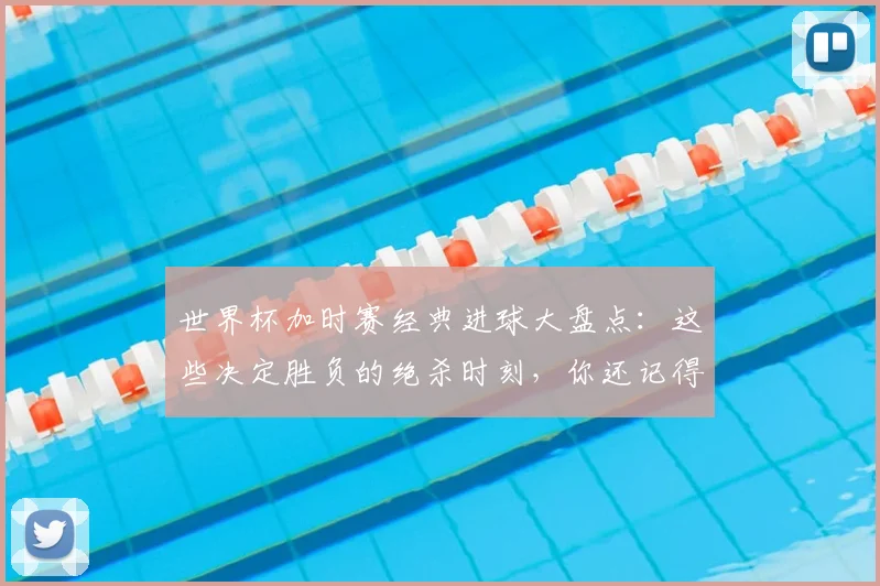 世界杯加时赛经典进球大盘点：这些决定胜负的绝杀时刻，你还记得几个？