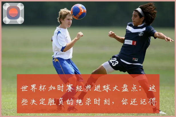 世界杯加时赛经典进球大盘点：这些决定胜负的绝杀时刻，你还记得几个？