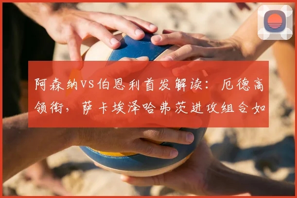 阿森纳vs伯恩利首发解读：厄德高领衔，萨卡埃泽哈弗茨进攻组合如何破局？