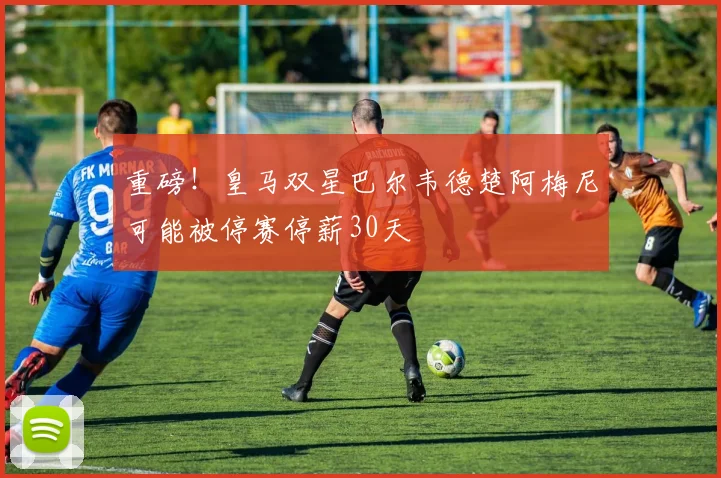 重磅！皇马双星巴尔韦德楚阿梅尼可能被停赛停薪30天