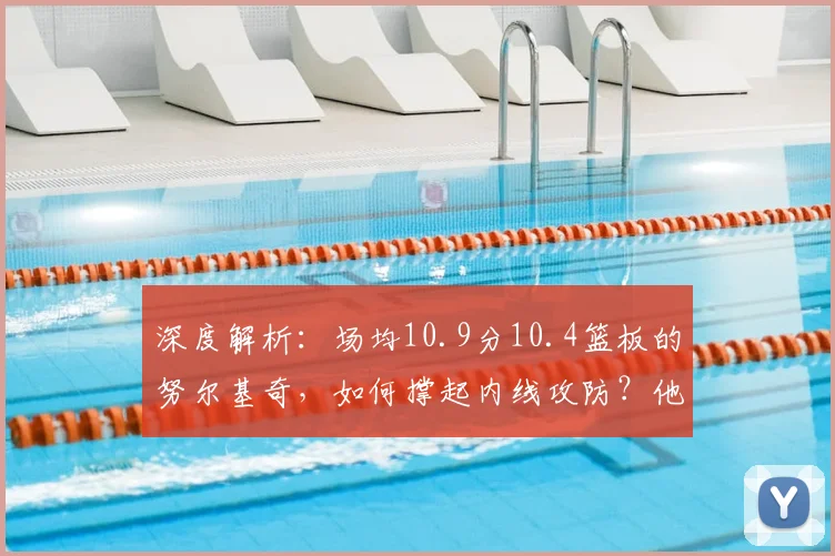深度解析：场均10.9分10.4篮板的努尔基奇，如何撑起内线攻防？他的赛场价值远超数据！