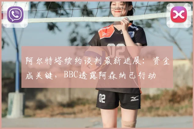 阿尔特塔续约谈判最新进展:资金成关键,BBC透露阿森纳已行动