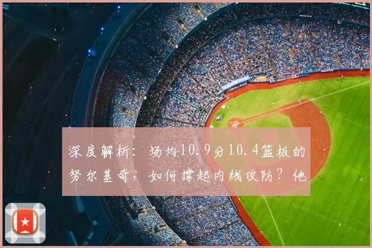 深度解析:场均10.9分10.4篮板的努尔基奇,如何撑起内线攻防?他的赛场价值远超数据!