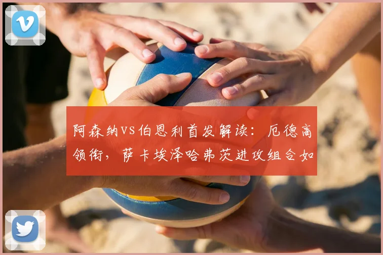 阿森纳vs伯恩利首发解读:厄德高领衔,萨卡埃泽哈弗茨进攻组合如何破局?