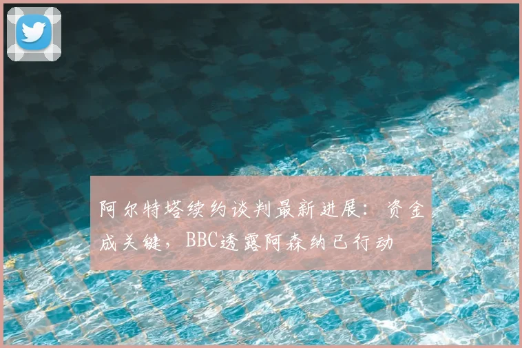 阿尔特塔续约谈判最新进展：资金成关键，BBC透露阿森纳已行动